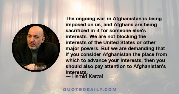 The ongoing war in Afghanistan is being imposed on us, and Afghans are being sacrificed in it for someone else's interests. We are not blocking the interests of the United States or other major powers. But we are