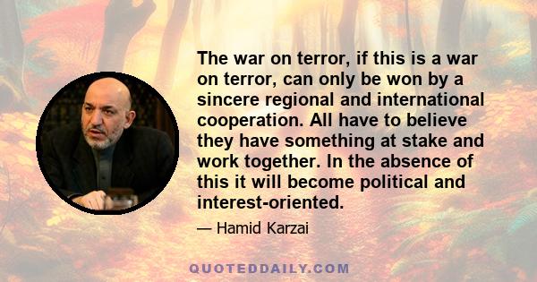 The war on terror, if this is a war on terror, can only be won by a sincere regional and international cooperation. All have to believe they have something at stake and work together. In the absence of this it will