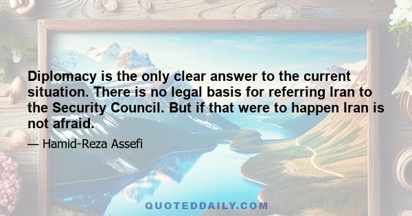 Diplomacy is the only clear answer to the current situation. There is no legal basis for referring Iran to the Security Council. But if that were to happen Iran is not afraid.