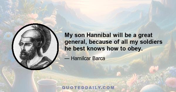 My son Hannibal will be a great general, because of all my soldiers he best knows how to obey.