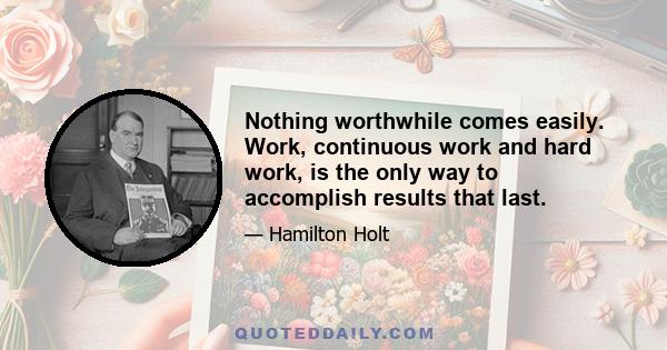 Nothing worthwhile comes easily. Work, continuous work and hard work, is the only way to accomplish results that last.