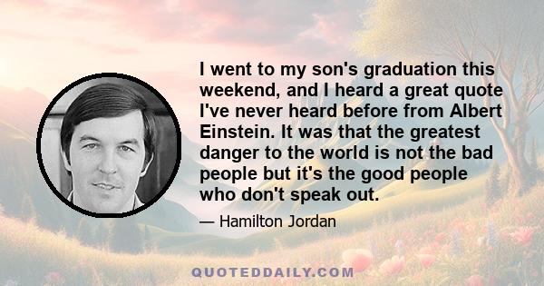 I went to my son's graduation this weekend, and I heard a great quote I've never heard before from Albert Einstein. It was that the greatest danger to the world is not the bad people but it's the good people who don't