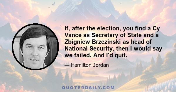 If, after the election, you find a Cy Vance as Secretary of State and a Zbigniew Brzezinski as head of National Security, then I would say we failed. And I'd quit.