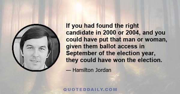 If you had found the right candidate in 2000 or 2004, and you could have put that man or woman, given them ballot access in September of the election year, they could have won the election.