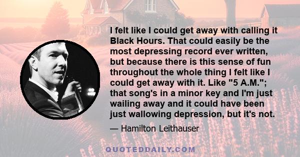 I felt like I could get away with calling it Black Hours. That could easily be the most depressing record ever written, but because there is this sense of fun throughout the whole thing I felt like I could get away with 