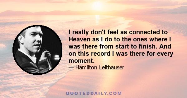I really don't feel as connected to Heaven as I do to the ones where I was there from start to finish. And on this record I was there for every moment.