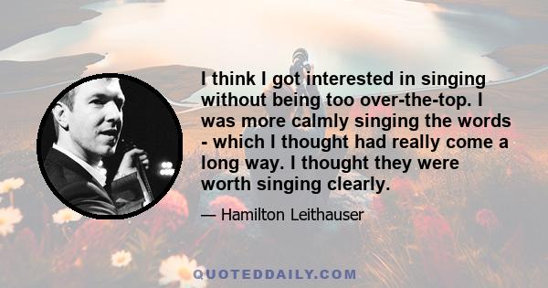 I think I got interested in singing without being too over-the-top. I was more calmly singing the words - which I thought had really come a long way. I thought they were worth singing clearly.