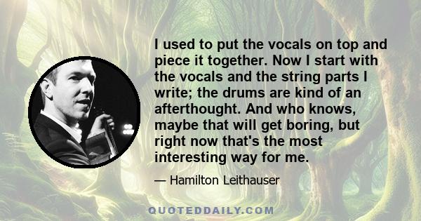 I used to put the vocals on top and piece it together. Now I start with the vocals and the string parts I write; the drums are kind of an afterthought. And who knows, maybe that will get boring, but right now that's the 