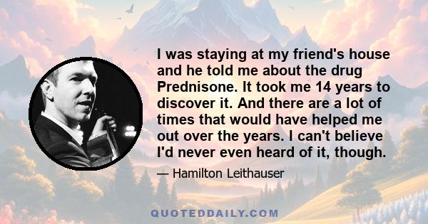 I was staying at my friend's house and he told me about the drug Prednisone. It took me 14 years to discover it. And there are a lot of times that would have helped me out over the years. I can't believe I'd never even