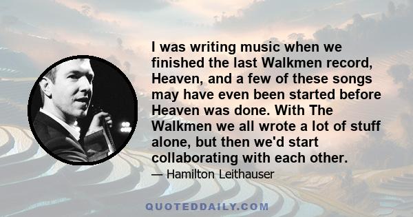 I was writing music when we finished the last Walkmen record, Heaven, and a few of these songs may have even been started before Heaven was done. With The Walkmen we all wrote a lot of stuff alone, but then we'd start