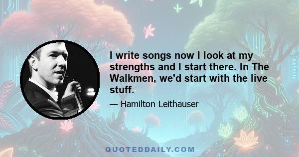 I write songs now I look at my strengths and I start there. In The Walkmen, we'd start with the live stuff.