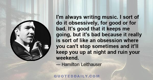 I'm always writing music. I sort of do it obsessively, for good or for bad. It's good that it keeps me going, but it's bad because it really is sort of like an obsession where you can't stop sometimes and it'll keep you 