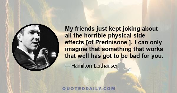 My friends just kept joking about all the horrible physical side effects [of Prednisone ]. I can only imagine that something that works that well has got to be bad for you.