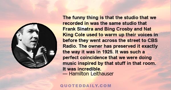 The funny thing is that the studio that we recorded in was the same studio that Frank Sinatra and Bing Crosby and Nat King Cole used to warm up their voices in before they went across the street to CBS Radio. The owner