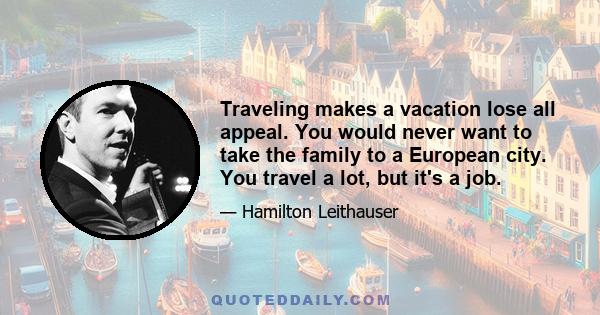 Traveling makes a vacation lose all appeal. You would never want to take the family to a European city. You travel a lot, but it's a job.