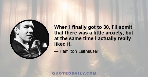 When I finally got to 30, I'll admit that there was a little anxiety, but at the same time I actually really liked it.