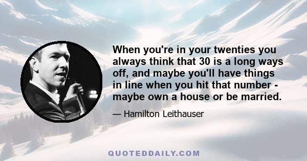 When you're in your twenties you always think that 30 is a long ways off, and maybe you'll have things in line when you hit that number - maybe own a house or be married.