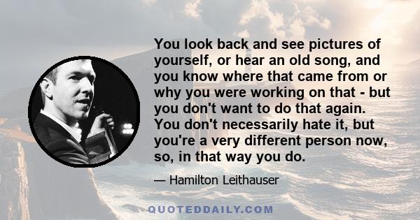 You look back and see pictures of yourself, or hear an old song, and you know where that came from or why you were working on that - but you don't want to do that again. You don't necessarily hate it, but you're a very