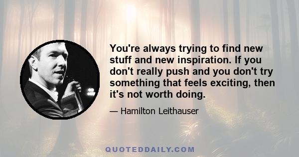 You're always trying to find new stuff and new inspiration. If you don't really push and you don't try something that feels exciting, then it's not worth doing.