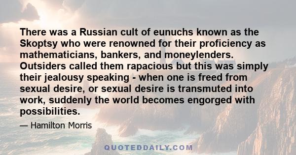 There was a Russian cult of eunuchs known as the Skoptsy who were renowned for their proficiency as mathematicians, bankers, and moneylenders. Outsiders called them rapacious but this was simply their jealousy speaking