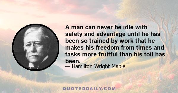 A man can never be idle with safety and advantage until he has been so trained by work that he makes his freedom from times and tasks more fruitful than his toil has been.