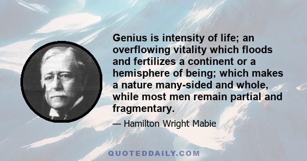 Genius is intensity of life; an overflowing vitality which floods and fertilizes a continent or a hemisphere of being; which makes a nature many-sided and whole, while most men remain partial and fragmentary.