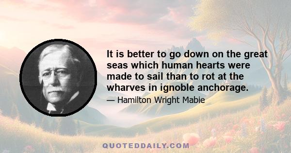 It is better to go down on the great seas which human hearts were made to sail than to rot at the wharves in ignoble anchorage.