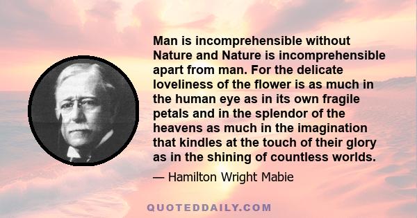 Man is incomprehensible without Nature and Nature is incomprehensible apart from man. For the delicate loveliness of the flower is as much in the human eye as in its own fragile petals and in the splendor of the heavens 