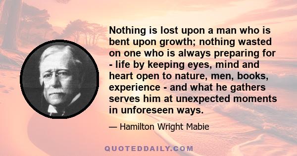 Nothing is lost upon a man who is bent upon growth; nothing wasted on one who is always preparing for - life by keeping eyes, mind and heart open to nature, men, books, experience - and what he gathers serves him at