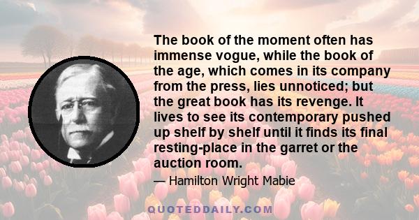 The book of the moment often has immense vogue, while the book of the age, which comes in its company from the press, lies unnoticed; but the great book has its revenge. It lives to see its contemporary pushed up shelf