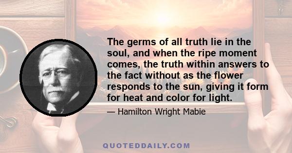 The germs of all truth lie in the soul, and when the ripe moment comes, the truth within answers to the fact without as the flower responds to the sun, giving it form for heat and color for light.