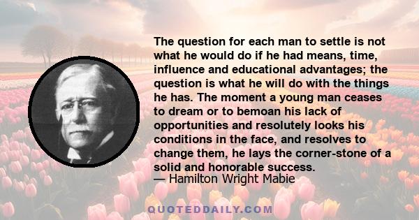 The question for each man to settle is not what he would do if he had means, time, influence and educational advantages; the question is what he will do with the things he has. The moment a young man ceases to dream or