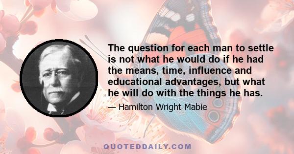 The question for each man to settle is not what he would do if he had the means, time, influence and educational advantages, but what he will do with the things he has.