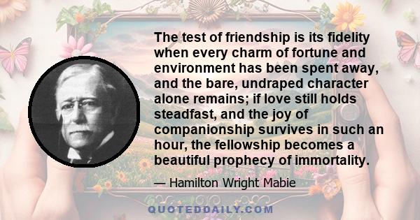 The test of friendship is its fidelity when every charm of fortune and environment has been spent away, and the bare, undraped character alone remains; if love still holds steadfast, and the joy of companionship