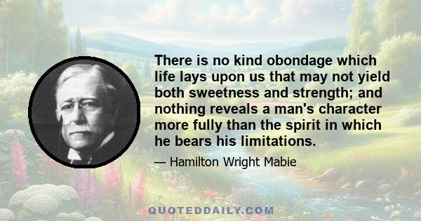 There is no kind obondage which life lays upon us that may not yield both sweetness and strength; and nothing reveals a man's character more fully than the spirit in which he bears his limitations.