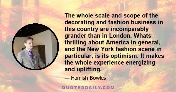 The whole scale and scope of the decorating and fashion business in this country are incomparably grander than in London. Whats thrilling about America in general, and the New York fashion scene in particular, is its