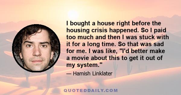 I bought a house right before the housing crisis happened. So I paid too much and then I was stuck with it for a long time. So that was sad for me. I was like, I'd better make a movie about this to get it out of my