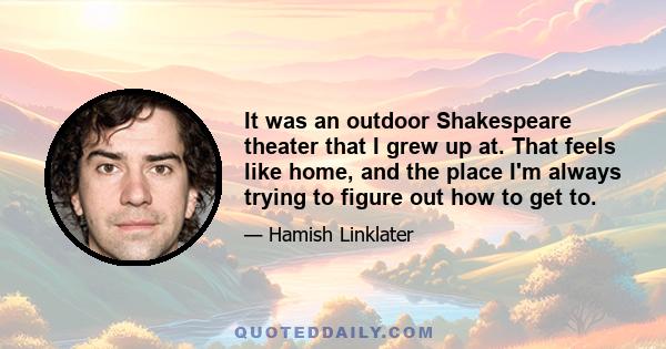 It was an outdoor Shakespeare theater that I grew up at. That feels like home, and the place I'm always trying to figure out how to get to.