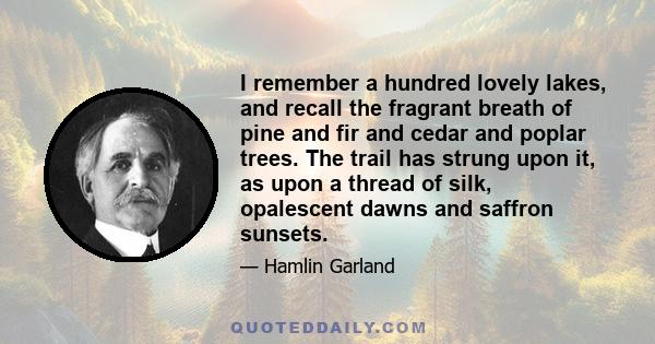 I remember a hundred lovely lakes, and recall the fragrant breath of pine and fir and cedar and poplar trees. The trail has strung upon it, as upon a thread of silk, opalescent dawns and saffron sunsets. It has given me 