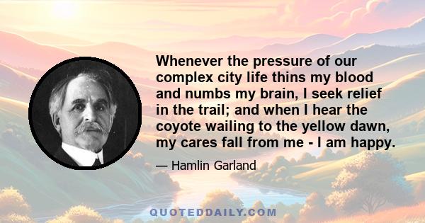 Whenever the pressure of our complex city life thins my blood and numbs my brain, I seek relief in the trail; and when I hear the coyote wailing to the yellow dawn, my cares fall from me - I am happy.