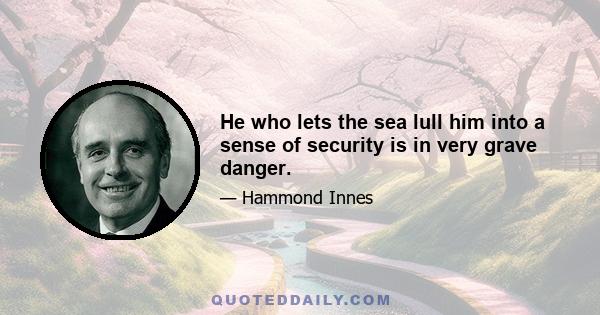 He who lets the sea lull him into a sense of security is in very grave danger.