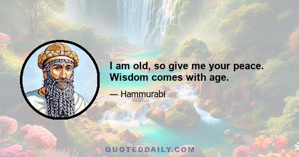 I am old, so give me your peace. Wisdom comes with age.