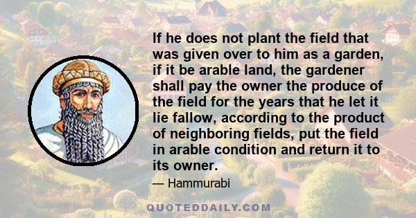 If he does not plant the field that was given over to him as a garden, if it be arable land, the gardener shall pay the owner the produce of the field for the years that he let it lie fallow, according to the product of 