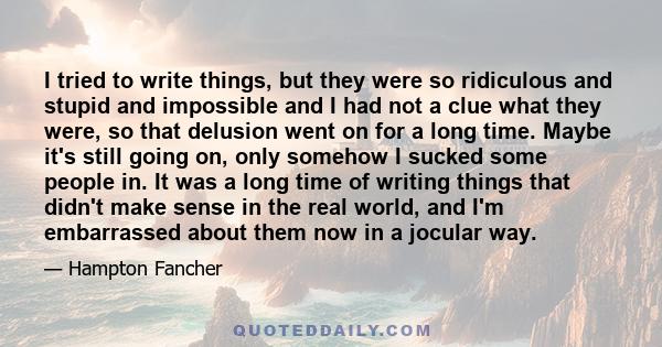 I tried to write things, but they were so ridiculous and stupid and impossible and I had not a clue what they were, so that delusion went on for a long time. Maybe it's still going on, only somehow I sucked some people