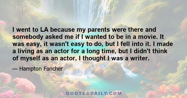 I went to LA because my parents were there and somebody asked me if I wanted to be in a movie. It was easy, it wasn't easy to do, but I fell into it. I made a living as an actor for a long time, but I didn't think of