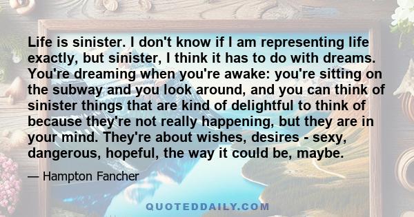 Life is sinister. I don't know if I am representing life exactly, but sinister, I think it has to do with dreams. You're dreaming when you're awake: you're sitting on the subway and you look around, and you can think of 