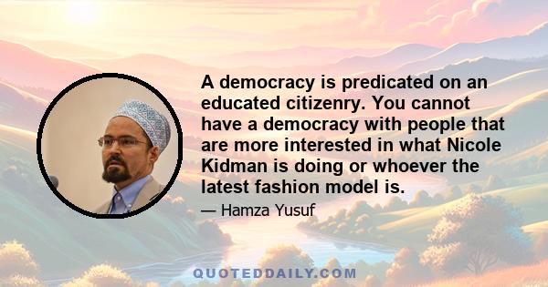 A democracy is predicated on an educated citizenry. You cannot have a democracy with people that are more interested in what Nicole Kidman is doing or whoever the latest fashion model is.