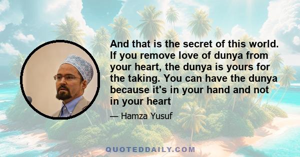 And that is the secret of this world. If you remove love of dunya from your heart, the dunya is yours for the taking. You can have the dunya because it's in your hand and not in your heart