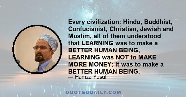 Every civilization: Hindu, Buddhist, Confucianist, Christian, Jewish and Muslim, all of them understood that LEARNING was to make a BETTER HUMAN BEING, LEARNING was NOT to MAKE MORE MONEY; It was to make a BETTER HUMAN