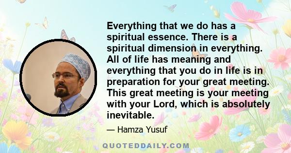 Everything that we do has a spiritual essence. There is a spiritual dimension in everything. All of life has meaning and everything that you do in life is in preparation for your great meeting. This great meeting is